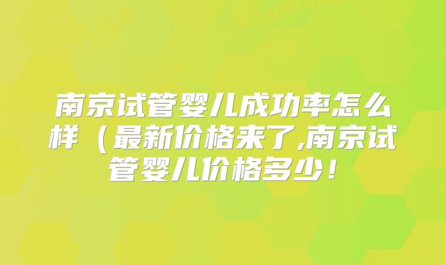 南京试管婴儿成功率怎么样（最新价格来了,南京试管婴儿价格多少！