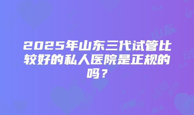 2025年山东三代试管比较好的私人医院是正规的吗?