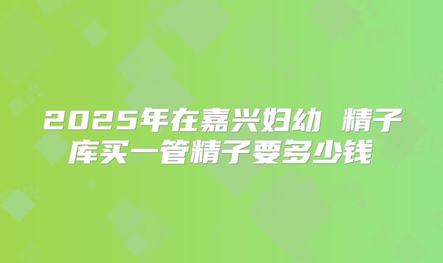 2025年在嘉兴妇幼 精子库买一管精子要多少钱