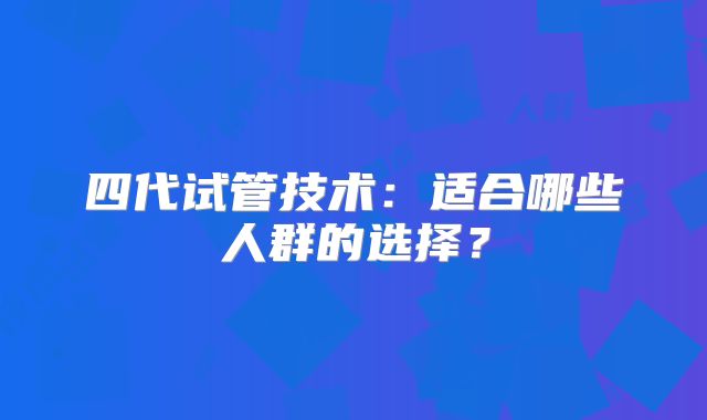 四代试管技术：适合哪些人群的选择？