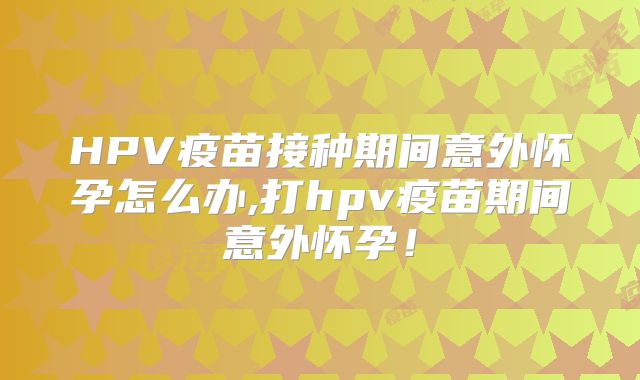 HPV疫苗接种期间意外怀孕怎么办,打hpv疫苗期间意外怀孕!