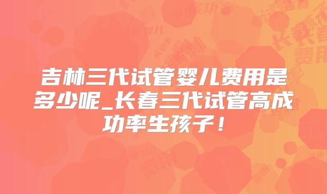 吉林三代试管婴儿费用是多少呢_长春三代试管高成功率生孩子！