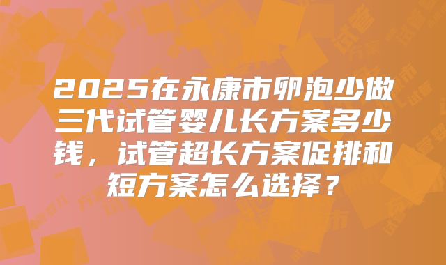 2025在永康市卵泡少做三代试管婴儿长方案多少钱，试管超长方案促排和短方案怎么选择？