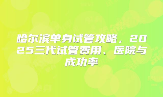 哈尔滨单身试管攻略,2025三代试管费用、医院与成功率