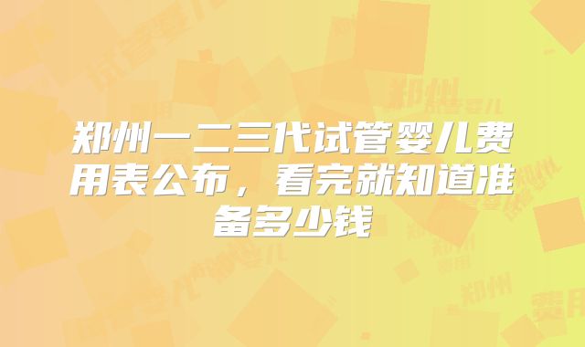 郑州一二三代试管婴儿费用表公布,看完就知道准备多少钱