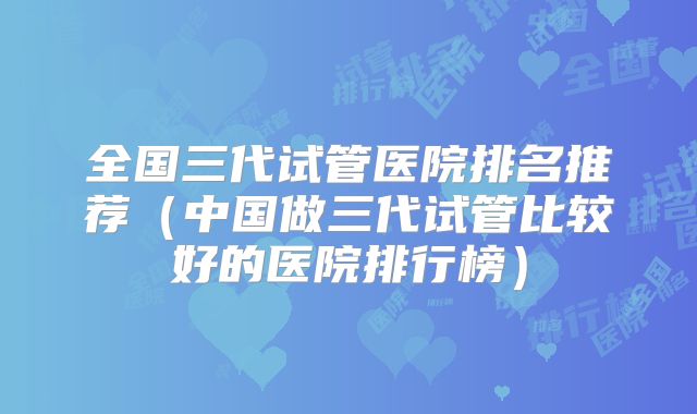 全国三代试管医院排名推荐（中国做三代试管比较好的医院排行榜）