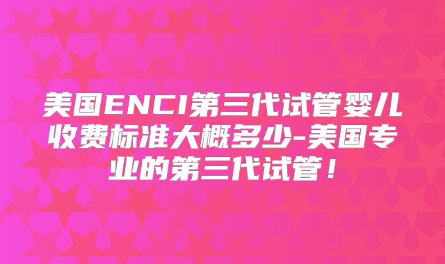 美国ENCI第三代试管婴儿收费标准大概多少-美国专业的第三代试管！