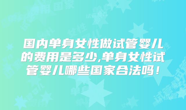 国内单身女性做试管婴儿的费用是多少,单身女性试管婴儿哪些国家合法吗！