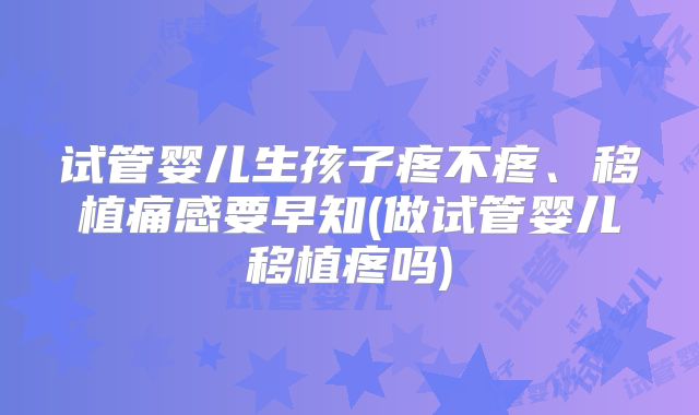 试管婴儿生孩子疼不疼、移植痛感要早知(做试管婴儿移植疼吗)