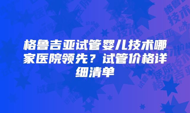 格鲁吉亚试管婴儿技术哪家医院领先？试管价格详细清单