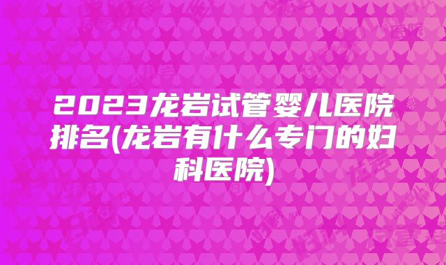 2023龙岩试管婴儿医院排名(龙岩有什么专门的妇科医院)