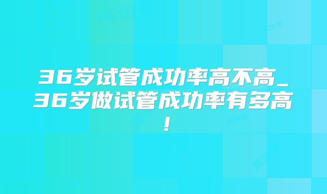 36岁试管成功率高不高_36岁做试管成功率有多高！