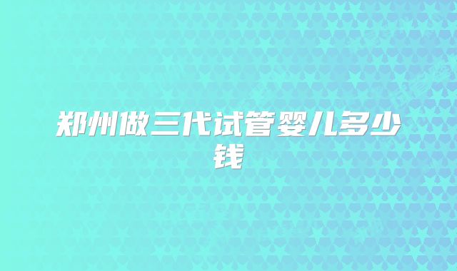 郑州做三代试管婴儿多少钱