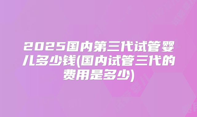 2025国内第三代试管婴儿多少钱(国内试管三代的费用是多少)