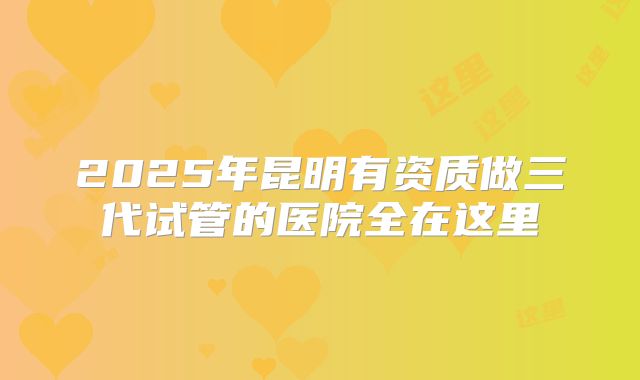 2025年昆明有资质做三代试管的医院全在这里