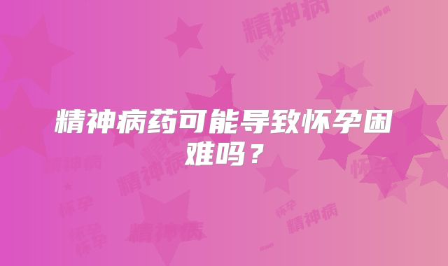 精神病药可能导致怀孕困难吗？