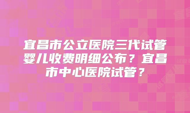 宜昌市公立医院三代试管婴儿收费明细公布？宜昌市中心医院试管？