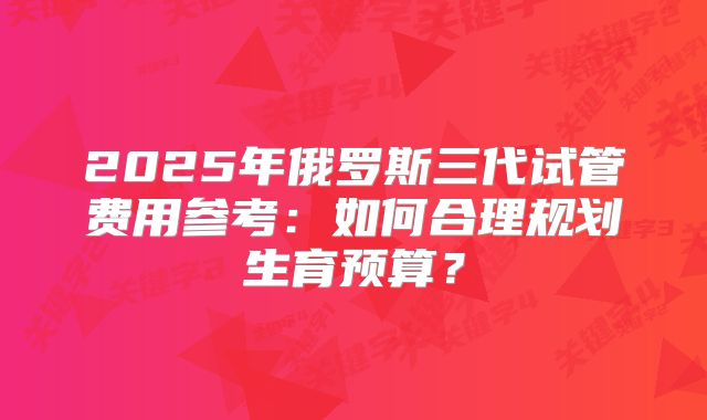 2025年俄罗斯三代试管费用参考：如何合理规划生育预算？