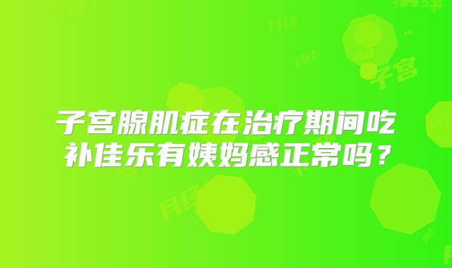 子宫腺肌症在治疗期间吃补佳乐有姨妈感正常吗？