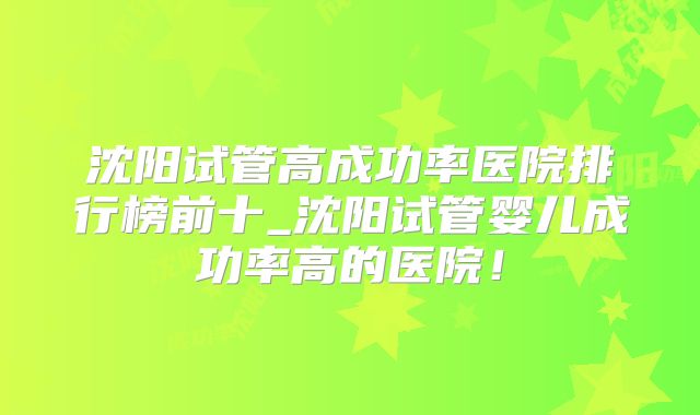 沈阳试管高成功率医院排行榜前十_沈阳试管婴儿成功率高的医院！