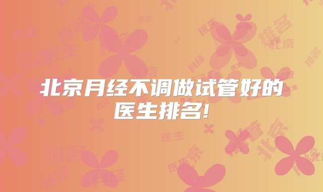 北京月经不调做试管好的医生排名!