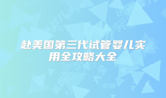 赴美国第三代试管婴儿实用全攻略大全