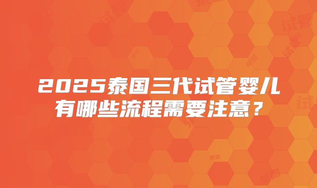 2025泰国三代试管婴儿有哪些流程需要注意？