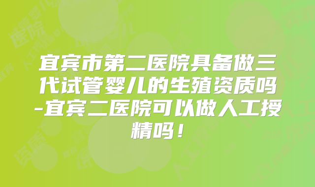宜宾市第二医院具备做三代试管婴儿的生殖资质吗-宜宾二医院可以做人工授精吗！
