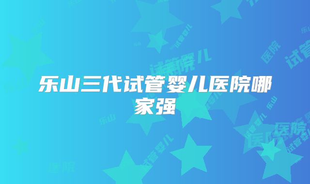 乐山三代试管婴儿医院哪家强