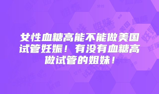 女性血糖高能不能做美国试管妊娠！有没有血糖高做试管的姐妹！
