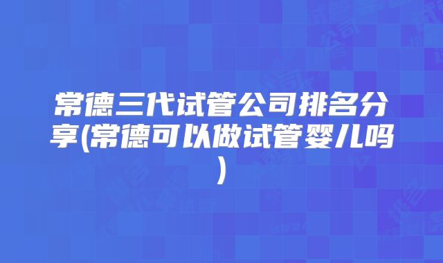 常德三代试管公司排名分享(常德可以做试管婴儿吗)