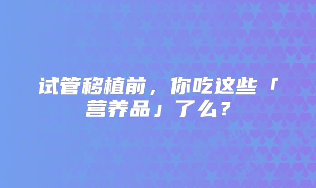 试管移植前，你吃这些「营养品」了么？