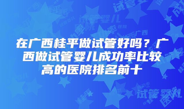 在广西桂平做试管好吗？广西做试管婴儿成功率比较高的医院排名前十