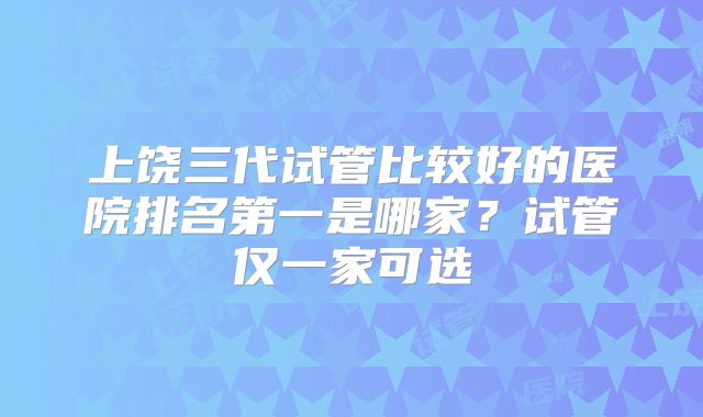 上饶三代试管比较好的医院排名第一是哪家？试管仅一家可选