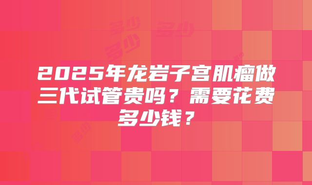 2025年龙岩子宫肌瘤做三代试管贵吗？需要花费多少钱？