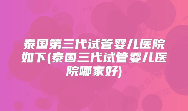 泰国第三代试管婴儿医院如下(泰国三代试管婴儿医院哪家好)