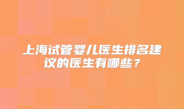 上海试管婴儿医生排名建议的医生有哪些？