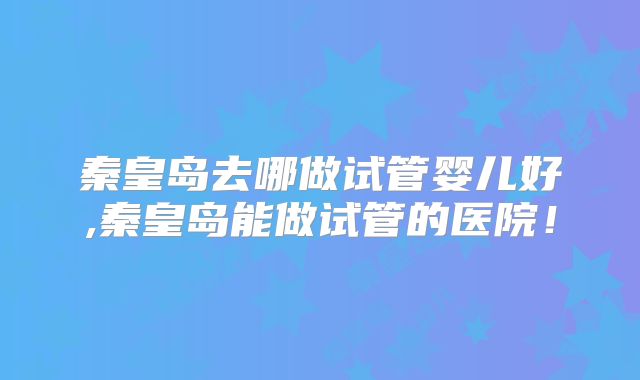 秦皇岛去哪做试管婴儿好,秦皇岛能做试管的医院！
