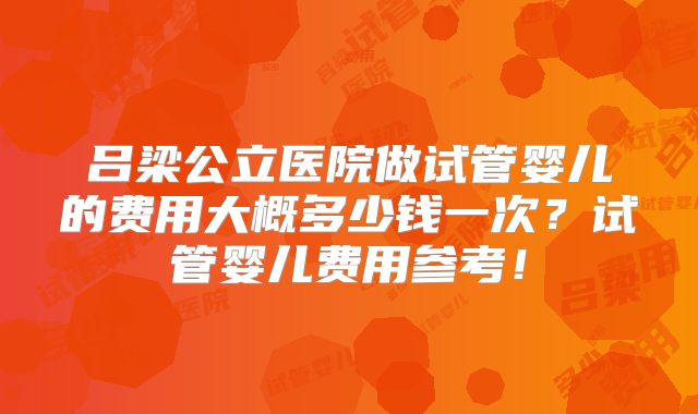 吕梁公立医院做试管婴儿的费用大概多少钱一次？试管婴儿费用参考！