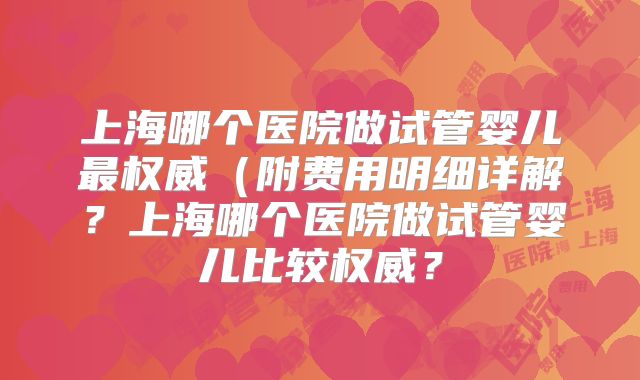上海哪个医院做试管婴儿最权威(附费用明细详解?上海哪个医院做试管婴儿比较权威?