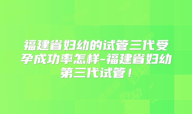 福建省妇幼的试管三代受孕成功率怎样-福建省妇幼第三代试管！