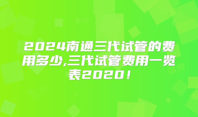 2024南通三代试管的费用多少,三代试管费用一览表2020!