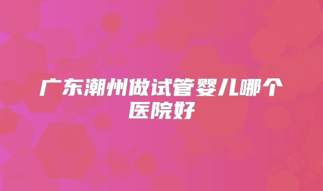 广东潮州做试管婴儿哪个医院好