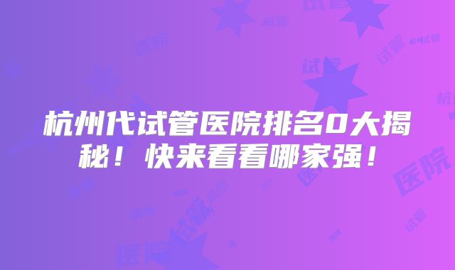 杭州代试管医院排名0大揭秘！快来看看哪家强！