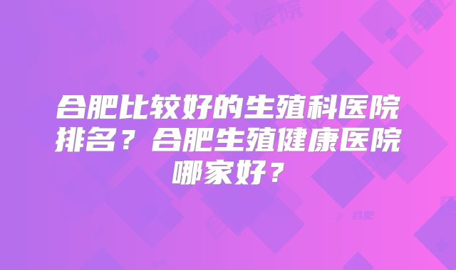 合肥比较好的生殖科医院排名?合肥生殖健康医院哪家好?