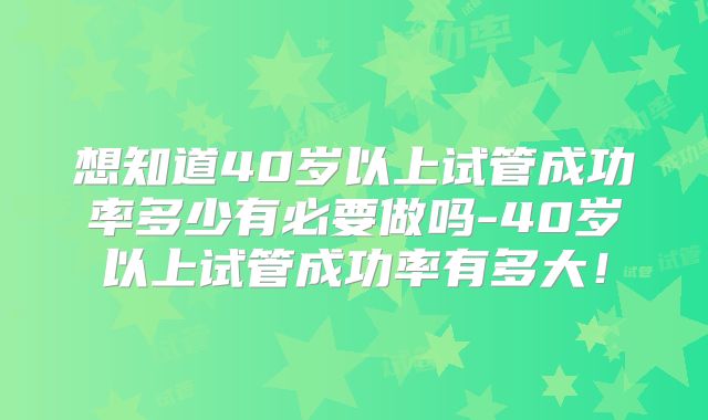 想知道40岁以上试管成功率多少有必要做吗-40岁以上试管成功率有多大!