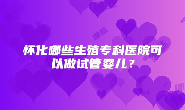 怀化哪些生殖专科医院可以做试管婴儿？