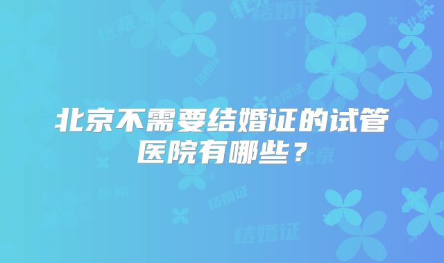 北京不需要结婚证的试管医院有哪些？