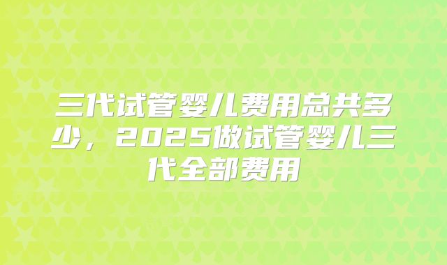 三代试管婴儿费用总共多少，2025做试管婴儿三代全部费用