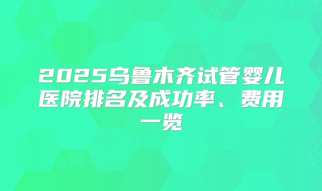 2025乌鲁木齐试管婴儿医院排名及成功率、费用一览
